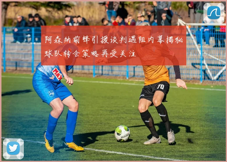 阿森纳前锋引援谈判遇阻内幕揭秘球队转会策略再受关注