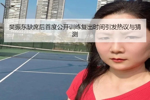樊振东缺席后首度公开训练复出时间引发热议与猜测