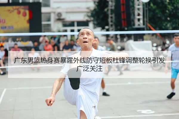 广东男篮热身赛暴露外线防守短板杜锋调整轮换引发广泛关注