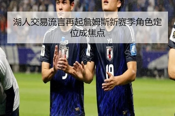 湖人交易流言再起詹姆斯新赛季角色定位成焦点